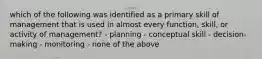 which of the following was identified as a primary skill of management that is used in almost every function, skill, or activity of management? - planning - conceptual skill - decision-making - monitoring - none of the above