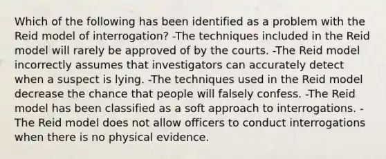 Which of the following has been identified as a problem with the Reid model of interrogation? -The techniques included in the Reid model will rarely be approved of by the courts. -The Reid model incorrectly assumes that investigators can accurately detect when a suspect is lying. -The techniques used in the Reid model decrease the chance that people will falsely confess. -The Reid model has been classified as a soft approach to interrogations. -The Reid model does not allow officers to conduct interrogations when there is no physical evidence.