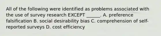 All of the following were identified as problems associated with the use of survey research EXCEPT ______. A. preference falsification B. social desirability bias C. comprehension of self-reported surveys D. cost efficiency