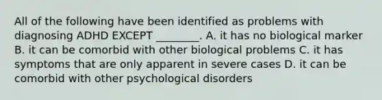 All of the following have been identified as problems with diagnosing ADHD EXCEPT ________. A. it has no biological marker B. it can be comorbid with other biological problems C. it has symptoms that are only apparent in severe cases D. it can be comorbid with other psychological disorders