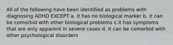 All of the following have been identified as problems with diagnosing ADHD EXCEPT a. it has no biological marker b. it can be comorbid with other biological problems c.it has symptoms that are only apparent in severe cases d. it can be comorbid with other psychological disorders