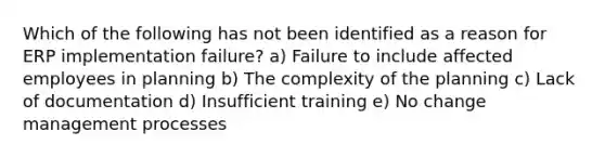 Which of the following has not been identified as a reason for ERP implementation failure? a) Failure to include affected employees in planning b) The complexity of the planning c) Lack of documentation d) Insufficient training e) No change management processes