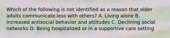 Which of the following is not identified as a reason that older adults communicate less with others? A. Living alone B. Increased antisocial behavior and attitudes C. Declining social networks D. Being hospitalized or in a supportive care setting