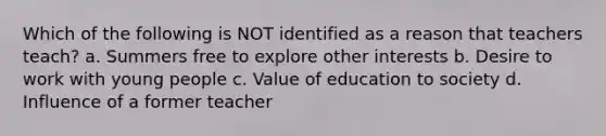 Which of the following is NOT identified as a reason that teachers teach? a. Summers free to explore other interests b. Desire to work with young people c. Value of education to society d. Influence of a former teacher