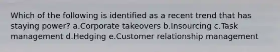 Which of the following is identified as a recent trend that has staying power? a.Corporate takeovers b.Insourcing c.Task management d.Hedging e.Customer relationship management