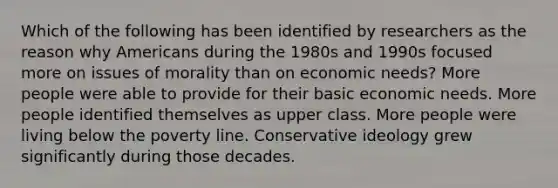 Which of the following has been identified by researchers as the reason why Americans during the 1980s and 1990s focused more on issues of morality than on economic needs? More people were able to provide for their basic economic needs. More people identified themselves as upper class. More people were living below the poverty line. Conservative ideology grew significantly during those decades.