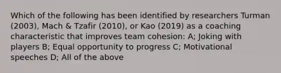 Which of the following has been identified by researchers Turman (2003), Mach & Tzafir (2010), or Kao (2019) as a coaching characteristic that improves team cohesion: A; Joking with players B; Equal opportunity to progress C; Motivational speeches D; All of the above