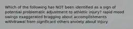 Which of the following has NOT been identified as a sign of potential problematic adjustment to athletic injury? rapid mood swings exaggerated bragging about accomplishments withdrawal from significant others anxiety about injury