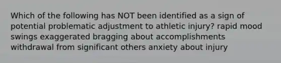 Which of the following has NOT been identified as a sign of potential problematic adjustment to athletic injury? rapid mood swings exaggerated bragging about accomplishments withdrawal from significant others anxiety about injury