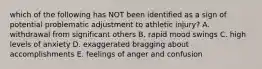 which of the following has NOT been identified as a sign of potential problematic adjustment to athletic injury? A. withdrawal from significant others B. rapid mood swings C. high levels of anxiety D. exaggerated bragging about accomplishments E. feelings of anger and confusion