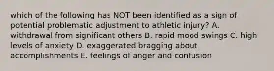 which of the following has NOT been identified as a sign of potential problematic adjustment to athletic injury? A. withdrawal from significant others B. rapid mood swings C. high levels of anxiety D. exaggerated bragging about accomplishments E. feelings of anger and confusion