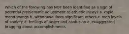 Which of the following has NOT been identified as a sign of potential problematic adjustment to athletic injury? a. rapid mood swings b. withdrawal from significant others c. high levels of anxiety d. feelings of anger and confusion e. exaggerated bragging about accomplishments