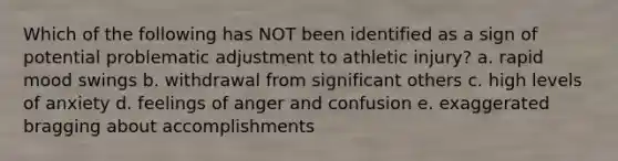 Which of the following has NOT been identified as a sign of potential problematic adjustment to athletic injury? a. rapid mood swings b. withdrawal from significant others c. high levels of anxiety d. feelings of anger and confusion e. exaggerated bragging about accomplishments