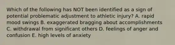 Which of the following has NOT been identified as a sign of potential problematic adjustment to athletic injury? A. rapid mood swings B. exaggerated bragging about accomplishments C. withdrawal from significant others D. feelings of anger and confusion E. high levels of anxiety