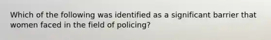 Which of the following was identified as a significant barrier that women faced in the field of policing?