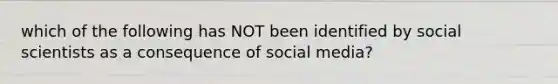 which of the following has NOT been identified by social scientists as a consequence of social media?