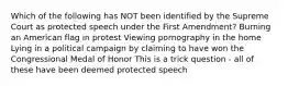 Which of the following has NOT been identified by the Supreme Court as protected speech under the First Amendment? Burning an American flag in protest Viewing pornography in the home Lying in a political campaign by claiming to have won the Congressional Medal of Honor This is a trick question - all of these have been deemed protected speech