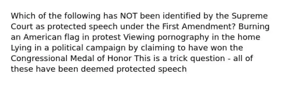 Which of the following has NOT been identified by the Supreme Court as protected speech under the First Amendment? Burning an American flag in protest Viewing pornography in the home Lying in a political campaign by claiming to have won the Congressional Medal of Honor This is a trick question - all of these have been deemed protected speech