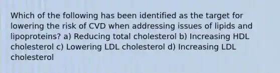 Which of the following has been identified as the target for lowering the risk of CVD when addressing issues of lipids and lipoproteins? a) Reducing total cholesterol b) Increasing HDL cholesterol c) Lowering LDL cholesterol d) Increasing LDL cholesterol