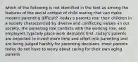 which of the following is not identified in the text as among the features of the social context of child rearing that can make modern parenting difficult? -today's parents rear their children in a society characterized by diverse and conflicting values -in our society, the parenting role conflicts with the working role, and employers typically place work demands first -today's parents are expected to invest more time and effort into parenting and are being judged harshly for parenting decisions -most parents today do not have to worry about caring for their own aging parents