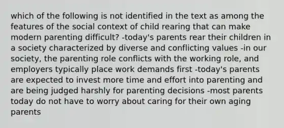 which of the following is not identified in the text as among the features of the social context of child rearing that can make modern parenting difficult? -today's parents rear their children in a society characterized by diverse and conflicting values -in our society, the parenting role conflicts with the working role, and employers typically place work demands first -today's parents are expected to invest more time and effort into parenting and are being judged harshly for parenting decisions -most parents today do not have to worry about caring for their own aging parents