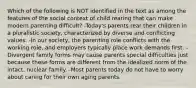 Which of the following is NOT identified in the text as among the features of the social context of child rearing that can make modern parenting difficult? -Today's parents rear their children in a pluralistic society, characterized by diverse and conflicting values. -In our society, the parenting role conflicts with the working role, and employers typically place work demands first. -Divergent family forms may cause parents special difficulties just because these forms are different from the idealized norm of the intact, nuclear family. -Most parents today do not have to worry about caring for their own aging parents.