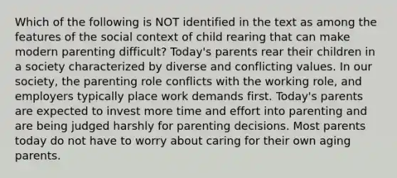 Which of the following is NOT identified in the text as among the features of the social context of child rearing that can make modern parenting difficult? Today's parents rear their children in a society characterized by diverse and conflicting values. In our society, the parenting role conflicts with the working role, and employers typically place work demands first. Today's parents are expected to invest more time and effort into parenting and are being judged harshly for parenting decisions. Most parents today do not have to worry about caring for their own aging parents.