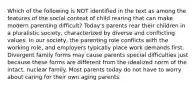 Which of the following is NOT identified in the text as among the features of the social context of child rearing that can make modern parenting difficult? Today's parents rear their children in a pluralistic society, characterized by diverse and conflicting values. In our society, the parenting role conflicts with the working role, and employers typically place work demands first. Divergent family forms may cause parents special difficulties just because these forms are different from the idealized norm of the intact, nuclear family. Most parents today do not have to worry about caring for their own aging parents.