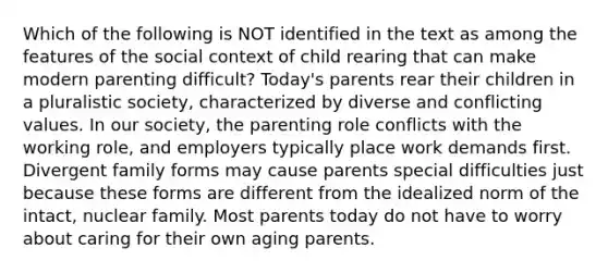 Which of the following is NOT identified in the text as among the features of the social context of child rearing that can make modern parenting difficult? Today's parents rear their children in a pluralistic society, characterized by diverse and conflicting values. In our society, the parenting role conflicts with the working role, and employers typically place work demands first. Divergent family forms may cause parents special difficulties just because these forms are different from the idealized norm of the intact, nuclear family. Most parents today do not have to worry about caring for their own aging parents.