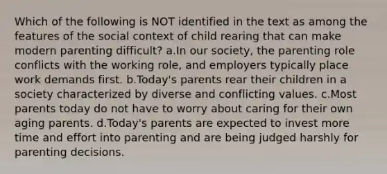 Which of the following is NOT identified in the text as among the features of the social context of child rearing that can make modern parenting difficult? a.In our society, the parenting role conflicts with the working role, and employers typically place work demands first. b.Today's parents rear their children in a society characterized by diverse and conflicting values. c.Most parents today do not have to worry about caring for their own aging parents. d.Today's parents are expected to invest more time and effort into parenting and are being judged harshly for parenting decisions.