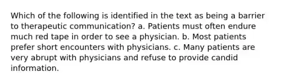 Which of the following is identified in the text as being a barrier to therapeutic communication? a. Patients must often endure much red tape in order to see a physician. b. Most patients prefer short encounters with physicians. c. Many patients are very abrupt with physicians and refuse to provide candid information.