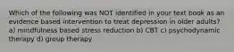 Which of the following was NOT identified in your text book as an evidence based intervention to treat depression in older adults? a) mindfulness based stress reduction b) CBT c) psychodynamic therapy d) group therapy