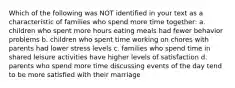 Which of the following was NOT identified in your text as a characteristic of families who spend more time together: a. children who spent more hours eating meals had fewer behavior problems b. children who spent time working on chores with parents had lower stress levels c. families who spend time in shared leisure activities have higher levels of satisfaction d. parents who spend more time discussing events of the day tend to be more satisfied with their marriage