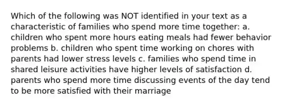 Which of the following was NOT identified in your text as a characteristic of families who spend more time together: a. children who spent more hours eating meals had fewer behavior problems b. children who spent time working on chores with parents had lower stress levels c. families who spend time in shared leisure activities have higher levels of satisfaction d. parents who spend more time discussing events of the day tend to be more satisfied with their marriage