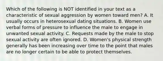 Which of the following is NOT identified in your text as a characteristic of sexual aggression by women toward men? A. It usually occurs in heterosexual dating situations. B. Women use verbal forms of pressure to influence the male to engage in unwanted sexual activity. C. Requests made by the male to stop sexual activity are often ignored. D. Women's physical strength generally has been increasing over time to the point that males are no longer certain to be able to protect themselves.