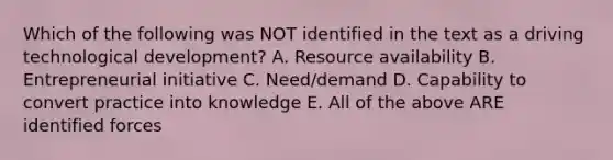 Which of the following was NOT identified in the text as a driving technological development? A. Resource availability B. Entrepreneurial initiative C. Need/demand D. Capability to convert practice into knowledge E. All of the above ARE identified forces