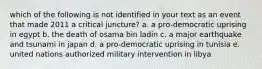 which of the following is not identified in your text as an event that made 2011 a critical juncture? a. a pro-democratic uprising in egypt b. the death of osama bin ladin c. a major earthquake and tsunami in japan d. a pro-democratic uprising in tunisia e. united nations authorized military intervention in libya