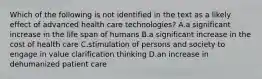 Which of the following is not identified in the text as a likely effect of advanced health care technologies? A.a significant increase in the life span of humans B.a significant increase in the cost of health care C.stimulation of persons and society to engage in value clarification thinking D.an increase in dehumanized patient care