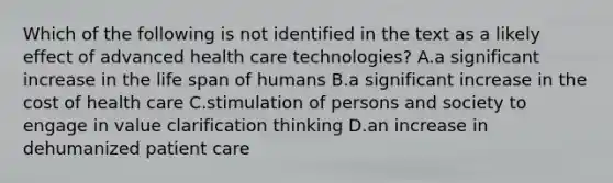 Which of the following is not identified in the text as a likely effect of advanced health care technologies? A.a significant increase in the life span of humans B.a significant increase in the cost of health care C.stimulation of persons and society to engage in value clarification thinking D.an increase in dehumanized patient care