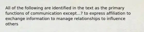 All of the following are identified in the text as the primary functions of communication except...? to express affiliation to exchange information to manage relationships to influence others