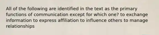 All of the following are identified in the text as the primary functions of communication except for which one? to exchange information to express affiliation to influence others to manage relationships