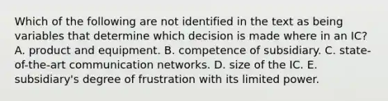 Which of the following are not identified in the text as being variables that determine which decision is made where in an IC? A. product and equipment. B. competence of subsidiary. C. state-of-the-art communication networks. D. size of the IC. E. subsidiary's degree of frustration with its limited power.