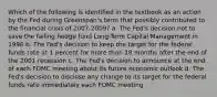 Which of the following is identified in the textbook as an action by the Fed during Greenspan's term that possibly contributed to the financial crisis of 2007-2009? a. The Fed's decision not to save the failing hedge fund Long-Term Capital Management in 1998 b. The Fed's decision to keep the target for the federal funds rate at 1 percent for more than 18 months after the end of the 2001 recession c. The Fed's decision to announce at the end of each FOMC meeting about its future economic outlook d. The Fed's decision to disclose any change to its target for the federal funds rate immediately each FOMC meeting