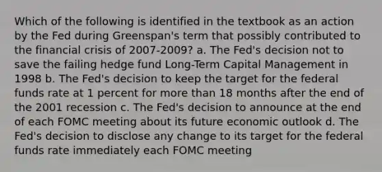 Which of the following is identified in the textbook as an action by the Fed during Greenspan's term that possibly contributed to the financial crisis of 2007-2009? a. The Fed's decision not to save the failing hedge fund Long-Term Capital Management in 1998 b. The Fed's decision to keep the target for the federal funds rate at 1 percent for <a href='https://www.questionai.com/knowledge/keWHlEPx42-more-than' class='anchor-knowledge'>more than</a> 18 months after the end of the 2001 recession c. The Fed's decision to announce at the end of each FOMC meeting about its future economic outlook d. The Fed's decision to disclose any change to its target for the federal funds rate immediately each FOMC meeting