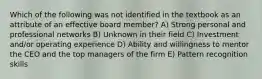 Which of the following was not identified in the textbook as an attribute of an effective board member? A) Strong personal and professional networks B) Unknown in their field C) Investment and/or operating experience D) Ability and willingness to mentor the CEO and the top managers of the firm E) Pattern recognition skills