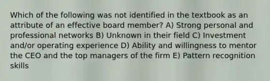 Which of the following was not identified in the textbook as an attribute of an effective board member? A) Strong personal and professional networks B) Unknown in their field C) Investment and/or operating experience D) Ability and willingness to mentor the CEO and the top managers of the firm E) Pattern recognition skills