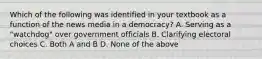 Which of the following was identified in your textbook as a function of the news media in a democracy? A. Serving as a "watchdog" over government officials B. Clarifying electoral choices C. Both A and B D. None of the above