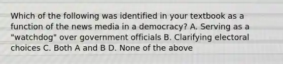 Which of the following was identified in your textbook as a function of the news media in a democracy? A. Serving as a "watchdog" over government officials B. Clarifying electoral choices C. Both A and B D. None of the above