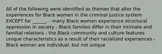 All of the following were identified as themes that alter the experiences for Black women in the criminal justice system EXCEPT for ______. - many Black women experience structural oppression in society - Black families differ in their intimate and familial relations - the Black community and culture features unique characteristics as a result of their racialized experiences - Black woman are individual, but not unique