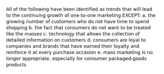 All of the following have been identified as trends that will lead to the continuing growth of one-to-one marketing EXCEPT: a. the growing number of customers who do not have time to spend shopping b. the fact that consumers do not want to be treated like the masses c. technology that allows the collection of detailed information on customers d. consumers are loyal to companies and brands that have earned their loyalty and reinforce it at every purchase occasion e. mass marketing is no longer appropriate, especially for consumer packaged-goods products